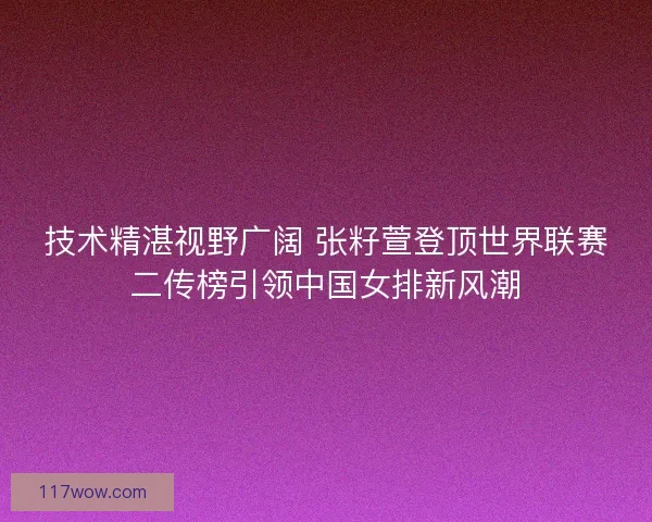 技术精湛视野广阔 张籽萱登顶世界联赛二传榜引领中国女排新风潮