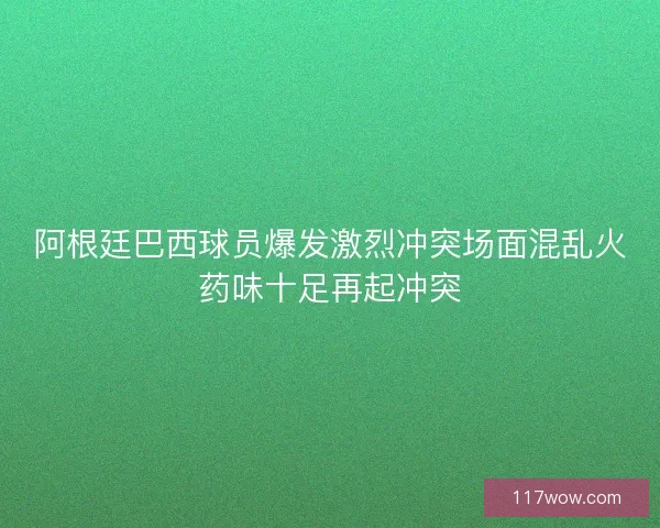 阿根廷巴西球员爆发激烈冲突场面混乱火药味十足再起冲突