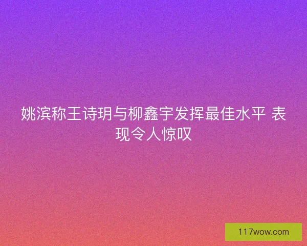 姚滨称王诗玥与柳鑫宇发挥最佳水平 表现令人惊叹