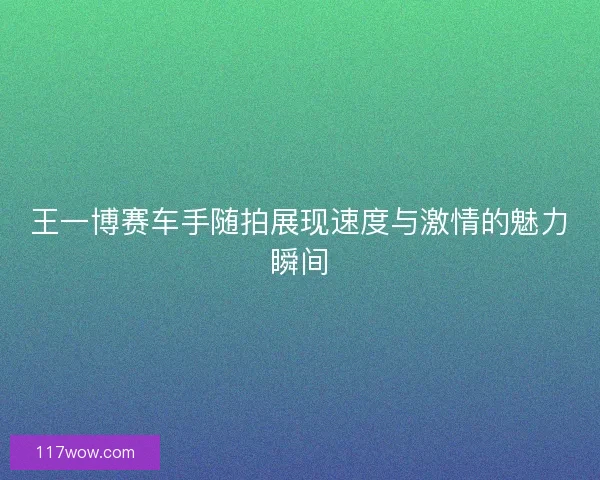 王一博赛车手随拍展现速度与激情的魅力瞬间