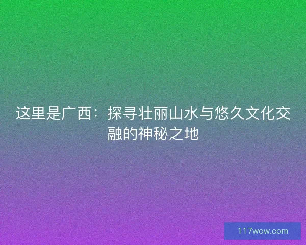 这里是广西：探寻壮丽山水与悠久文化交融的神秘之地