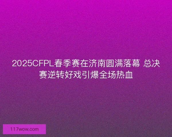 2025CFPL春季赛在济南圆满落幕 总决赛逆转好戏引爆全场热血