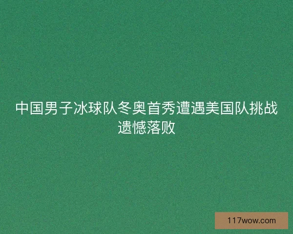 中国男子冰球队冬奥首秀遭遇美国队挑战遗憾落败