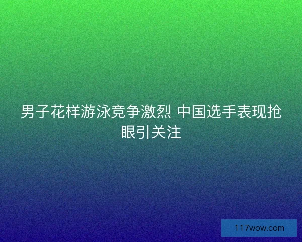 男子花样游泳竞争激烈 中国选手表现抢眼引关注