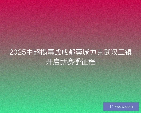 2025中超揭幕战成都蓉城力克武汉三镇开启新赛季征程