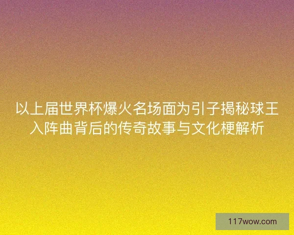 以上届世界杯爆火名场面为引子揭秘球王入阵曲背后的传奇故事与文化梗解析