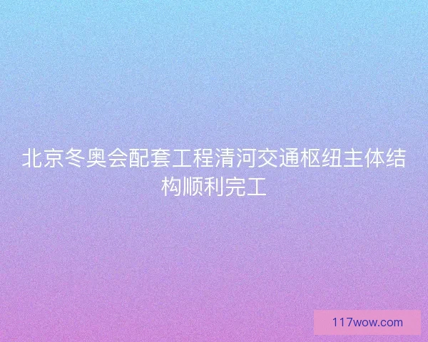 北京冬奥会配套工程清河交通枢纽主体结构顺利完工