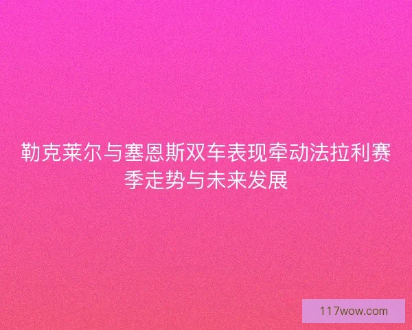 勒克莱尔与塞恩斯双车表现牵动法拉利赛季走势与未来发展