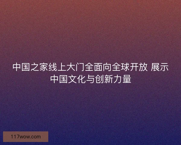中国之家线上大门全面向全球开放 展示中国文化与创新力量