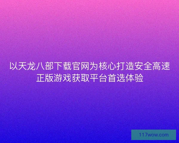 以天龙八部下载官网为核心打造安全高速正版游戏获取平台首选体验