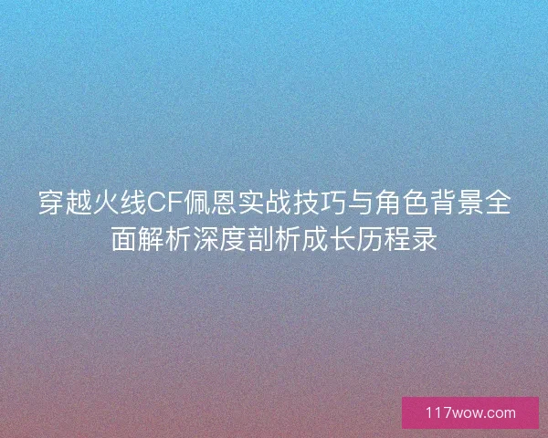 穿越火线CF佩恩实战技巧与角色背景全面解析深度剖析成长历程录