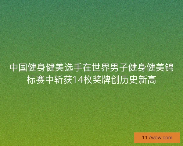 中国健身健美选手在世界男子健身健美锦标赛中斩获14枚奖牌创历史新高