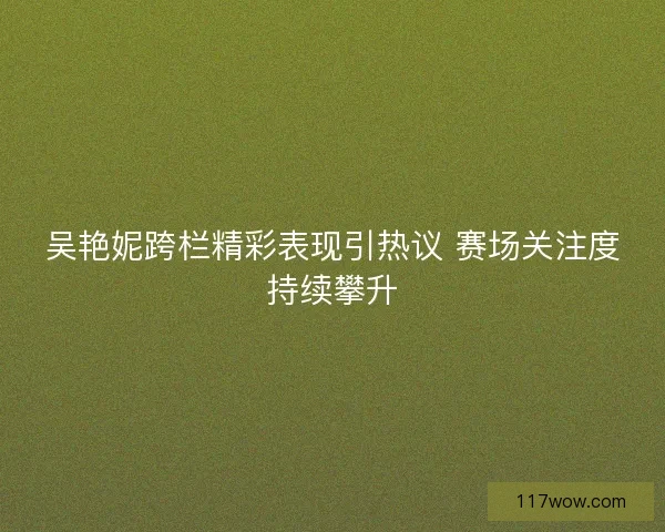 吴艳妮跨栏精彩表现引热议 赛场关注度持续攀升