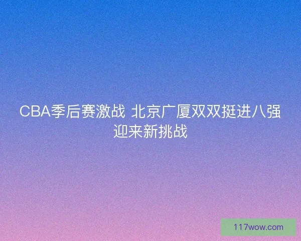 CBA季后赛激战 北京广厦双双挺进八强迎来新挑战