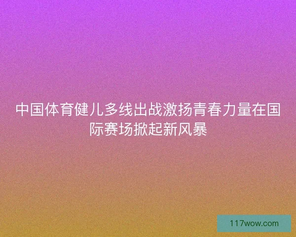 中国体育健儿多线出战激扬青春力量在国际赛场掀起新风暴