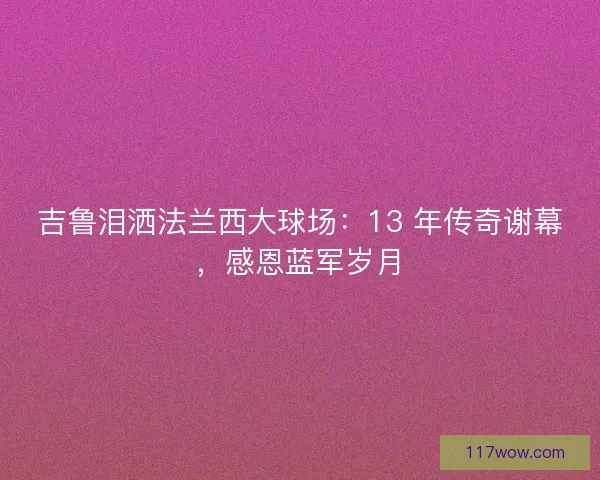 吉鲁泪洒法兰西大球场：13 年传奇谢幕，感恩蓝军岁月