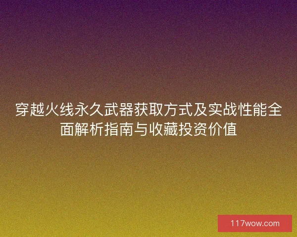 穿越火线永久武器获取方式及实战性能全面解析指南与收藏投资价值