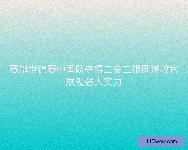 赛艇世锦赛中国队夺得二金二银圆满收官展现强大实力