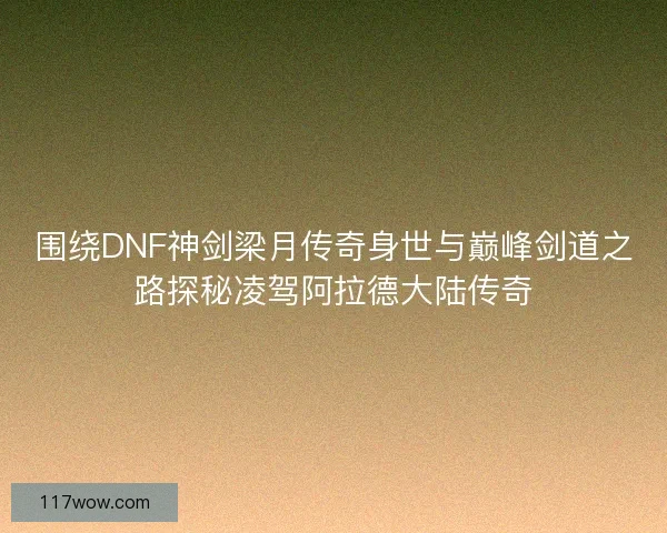 围绕DNF神剑梁月传奇身世与巅峰剑道之路探秘凌驾阿拉德大陆传奇