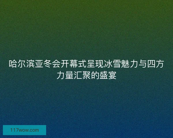 哈尔滨亚冬会开幕式呈现冰雪魅力与四方力量汇聚的盛宴