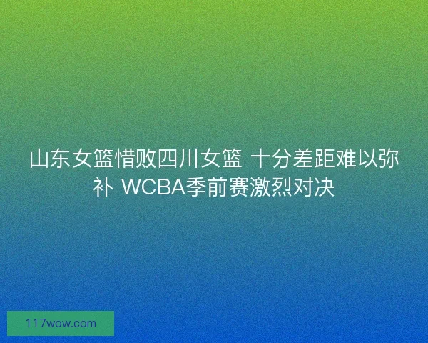 山东女篮惜败四川女篮 十分差距难以弥补 WCBA季前赛激烈对决